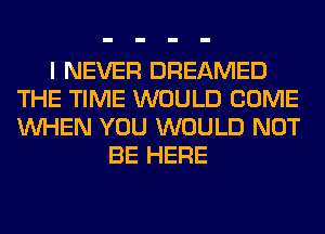 I NEVER DREAMED
THE TIME WOULD COME
WHEN YOU WOULD NOT

BE HERE