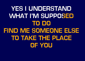YES I UNDERSTAND
WHAT I'M SUPPOSED
TO DO
FIND ME SOMEONE ELSE
TO TAKE THE PLACE
OF YOU