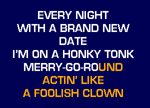 EVERY NIGHT
WITH A BRAND NEW
DATE
I'M ON A HONKY TONK
MERRY-GO-ROUND
ACTIN' LIKE
A FOOLISH CLOWN