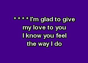 ' I'm glad to give
my love to you

I know you feel
the way I do