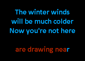 The winter winds
will be much colder
Now you're not here

are drawing near