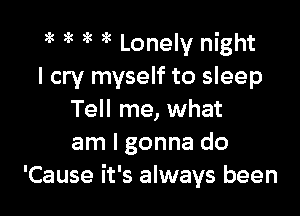 ?k )k gk 5 Lonely night
I cry myself to sleep

Tell me, what
am I gonna do
'Cause it's always been