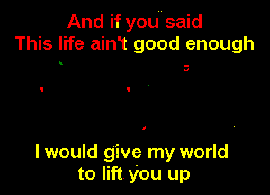 And if youusaid
This life ain't good enough
. c .

I would give my world
to lift you up