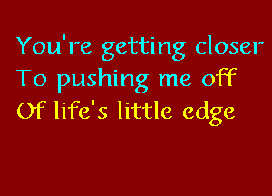 You're getting closer
To pushing me off
Of life's little edge