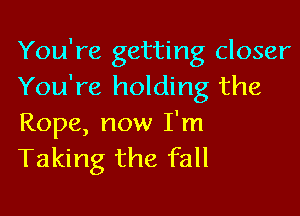 You're getting closer
You're holding the

Rope, now I'm
Taking the fall