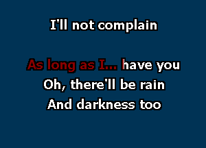 I'll not complain

have you
Oh, there'll be rain
And darkness too