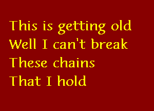 This is getting old
Well I can't break

These chains
That I hold