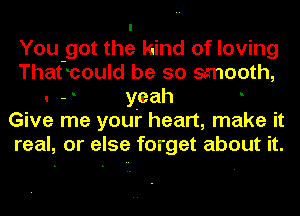 You got the kind of loving
That-could be so smooth,
. - yeah
Give me youi' heart, make it
real, or else forget about it.