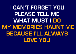 I CAN'T FORGET YOU
PLEASE TELL ME
WHAT MUST I DO

MY MEMORIES HAUNT ME
BECAUSE I'LL ALWAYS
LOVE YOU