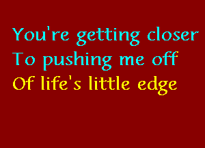 You're getting closer
To pushing me off
Of life's little edge