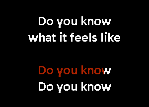 Do you know
what it feels like

Do you know
Do you know