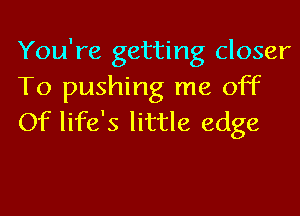 You're getting closer
To pushing me off
Of life's little edge