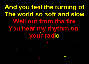 And you feel thei' turning of
The world so-zsoft and slow
Well out from the fine
You hear my rhythm on
youi' radio