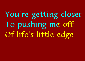 You're getting closer
To pushing me off
Of life's little edge