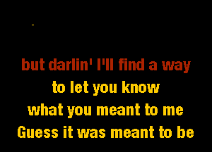 but darlin' I'll find a way
to let you know
what you meant to me
Guess it was meant to be