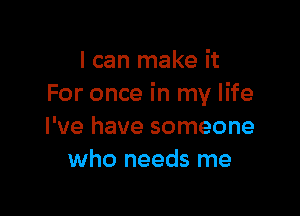 I can make it
For once in my life

I've have someone
who needs me