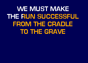 WE MUST MAKE
THE RUN SUCCESSFUL
FROM THE CRADLE
TO THE GRAVE