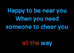 Happy to be near you
When you need
someone to cheer you

all the way