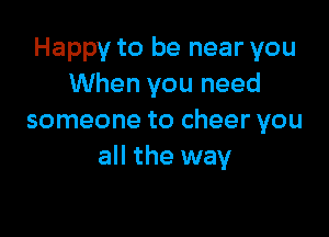 Happy to be near you
When you need

someone to cheer you
all the way