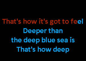 That's how it's got to feel

Deeper than
the deep blue sea is
That's how deep