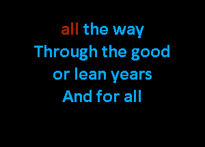 all the way
Through the good

or lean years
And for all