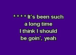 1' i' lfs been such
a long time

I think I should
be goint yeah