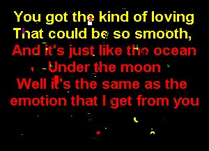 You got thg kind of loving
That could be so smooth,
And-it's just like the ocean
. -Under.the moon .
Well N's thei same as the
emotion that I get from you

I.

U h