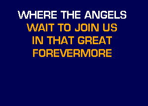 WHERE THE ANGELS
WAIT TO JOIN US
IN THAT GREAT
FOREVERMORE