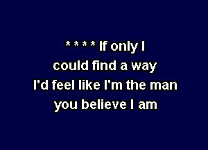 If only I
could find a way

I'd feel like I'm the man
you believe I am