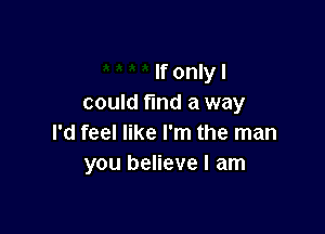 If only I
could fund a way

I'd feel like I'm the man
you believe I am