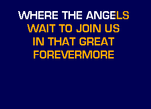 WHERE THE ANGELS
WAIT TO JOIN US
IN THAT GREAT
FOREVERMORE