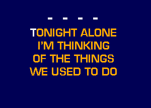 TONIGHT ALONE
I'M THINKING

OF THE THINGS
WE USED TO DO