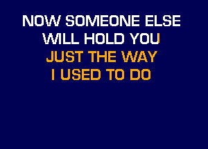 NOW SOMEONE ELSE
WILL HOLD YOU
JUST THE WAY

I USED TO DO