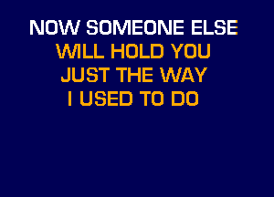 NOW SOMEONE ELSE
WILL HOLD YOU
JUST THE WAY

I USED TO DO