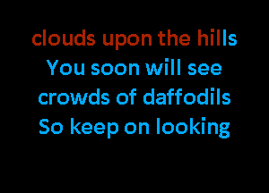 clouds upon the hills
You soon will see

crowds of daffodils
So keep on looking