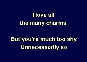 I love all
the many charms

But you're much too shy
Unnecessarily so