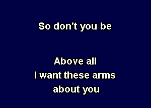 So don't you be

Above all
I want these arms
aboutyou