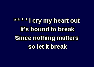 I cry my heart out
it's bound to break

Since nothing matters
so let it break