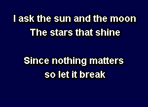 I ask the sun and the moon
The stars that shine

Since nothing matters
so let it break