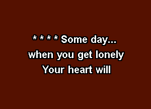 7'( ir Some day...

when you get lonely
Your heart will