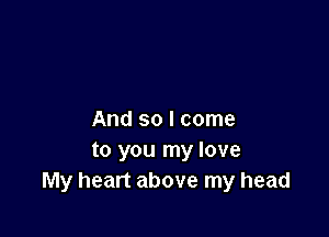 And so I come
to you my love
My heart above my head