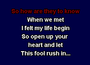 When we met
I felt my life begin

So open up your
heart and let
This fool rush in...