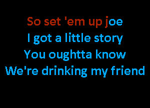 50 set 'em up joe
lgot a little story

You oughtta know
We're drinking my friend