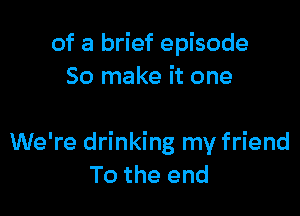 of a brief episode
50 make it one

We're drinking my friend
To the end