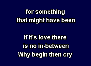 for something
that might have been

If it's love there
is no in-between
Why begin then cry