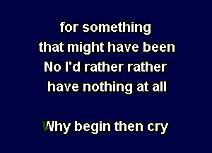 for something
that might have been
No I'd rather rather
have nothing at all

Why begin then cry
