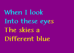 When I look
Into these eyes

The skies a
Different blue,