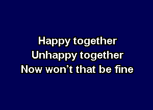 Happy together

Unhappy together
Now won't that be fine