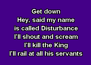 Get down
Hey, said my name
is called Disturbance

Pll shout and scream
I, kill the King
HI rail at all his servants