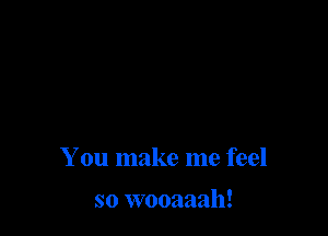 You make me feel

so wooaaah!